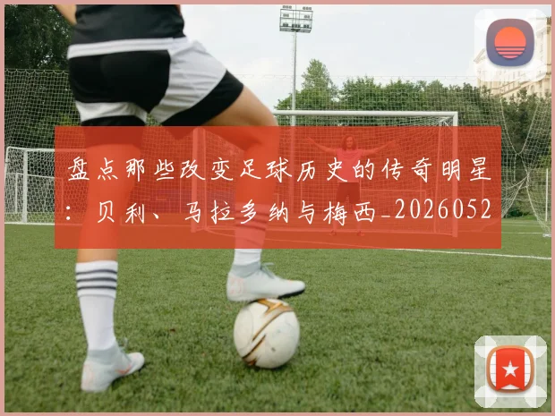 盘点那些改变足球历史的传奇明星:贝利、马拉多纳与梅西_20260528193548
