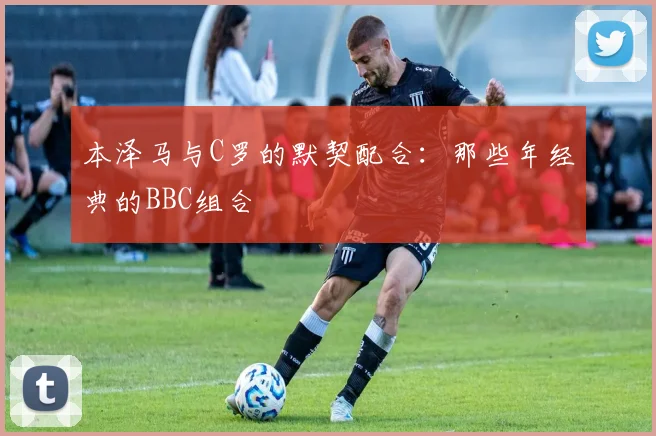 本泽马与C罗的默契配合:那些年经典的BBC组合