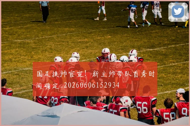 国足换帅官宣!新主帅带队首秀时间确定_20260606152934