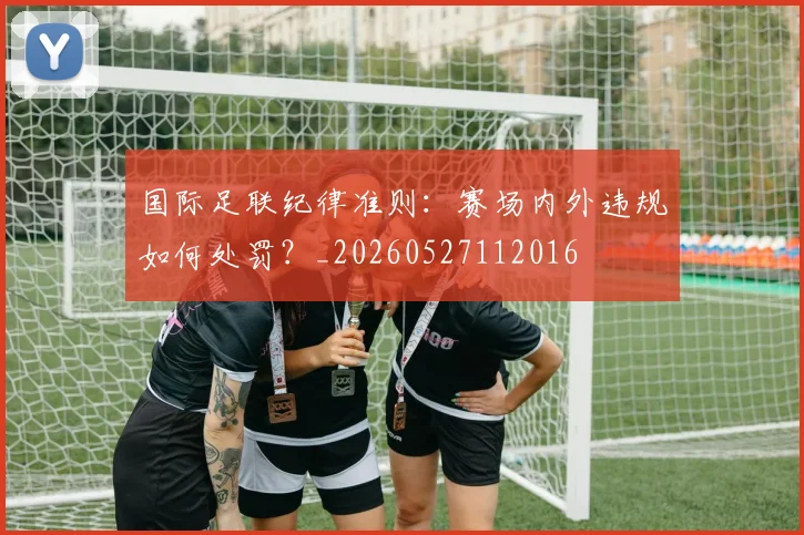 国际足联纪律准则:赛场内外违规如何处罚?_20260527112016