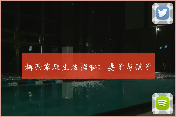 梅西家庭生活揭秘：妻子与孩子