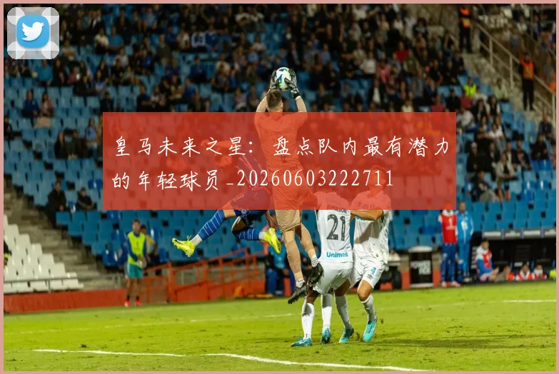 皇马未来之星:盘点队内最有潜力的年轻球员_20260603222711