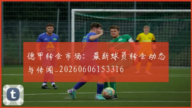 德甲转会市场:最新球员转会动态与传闻_20260606153316