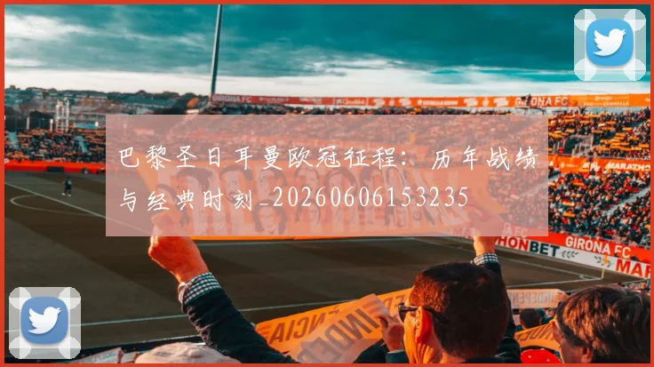 巴黎圣日耳曼欧冠征程:历年战绩与经典时刻_20260606153235