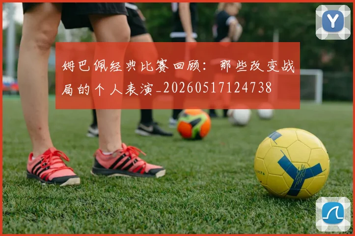 姆巴佩经典比赛回顾：那些改变战局的个人表演_20260517124738