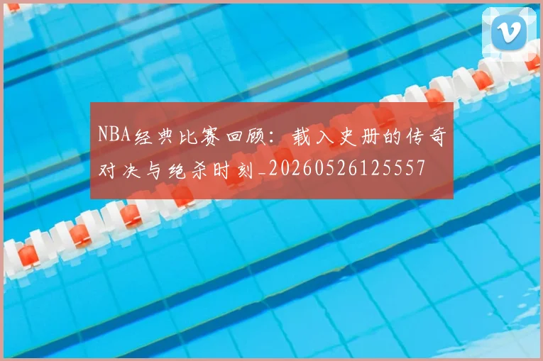 NBA经典比赛回顾：载入史册的传奇对决与绝杀时刻_20260526125557
