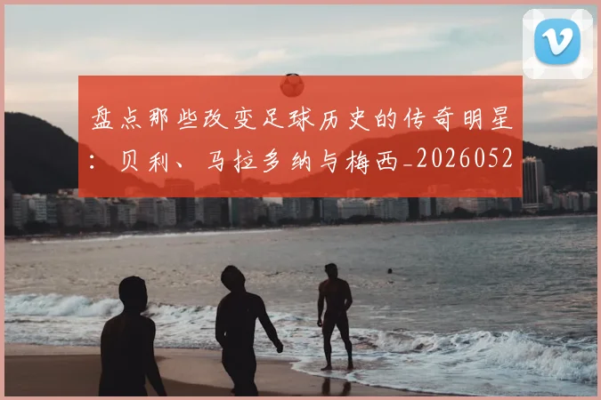 盘点那些改变足球历史的传奇明星:贝利、马拉多纳与梅西_20260528193548