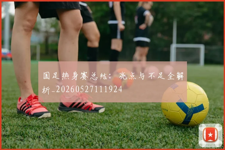国足热身赛总结：亮点与不足全解析_20260527111924