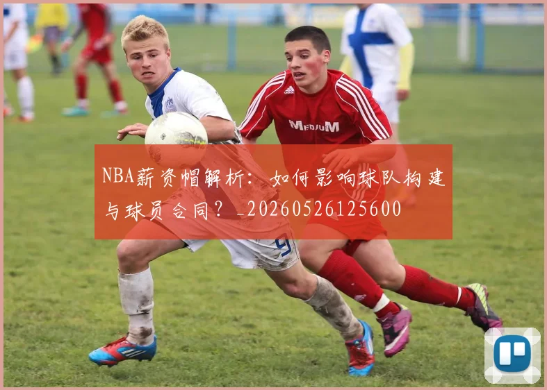 NBA薪资帽解析：如何影响球队构建与球员合同？_20260526125600