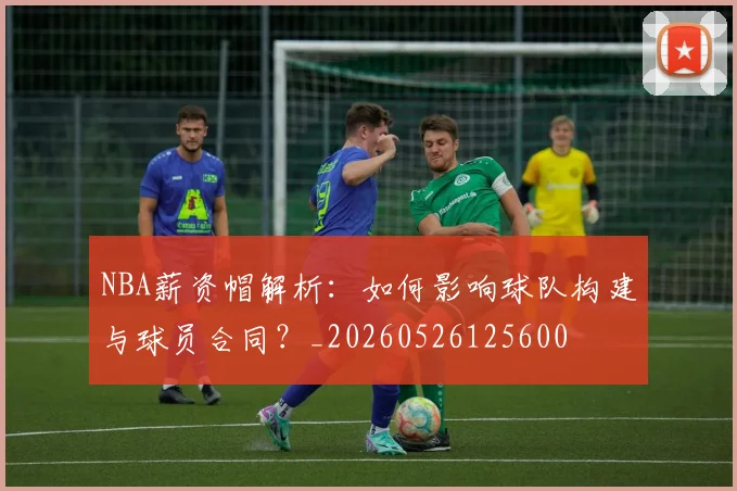 NBA薪资帽解析：如何影响球队构建与球员合同？_20260526125600