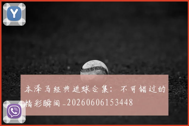 本泽马经典进球合集:不可错过的精彩瞬间_20260606153448