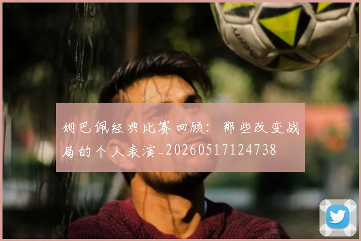 姆巴佩经典比赛回顾：那些改变战局的个人表演_20260517124738