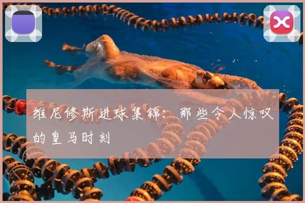 维尼修斯进球集锦：那些令人惊叹的皇马时刻