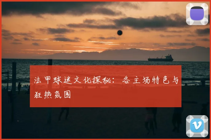 法甲球迷文化探秘:各主场特色与狂热氛围