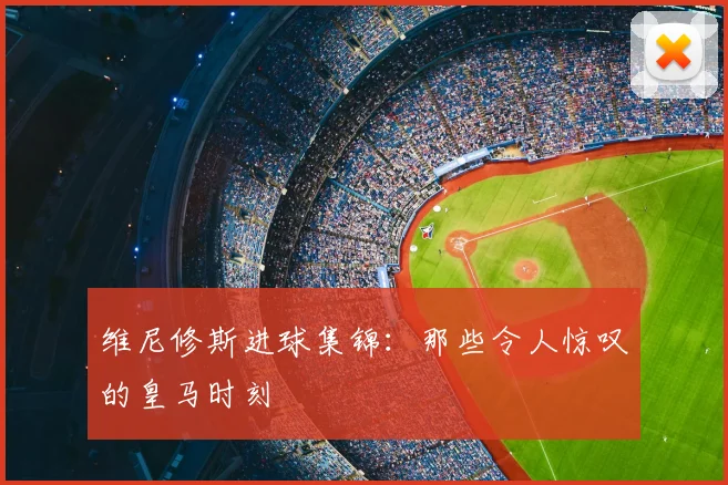 维尼修斯进球集锦：那些令人惊叹的皇马时刻