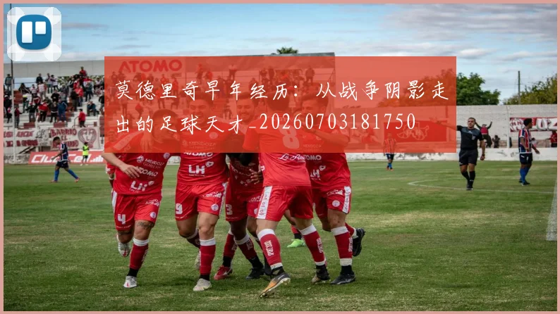 莫德里奇早年经历:从战争阴影走出的足球天才_20260703181750