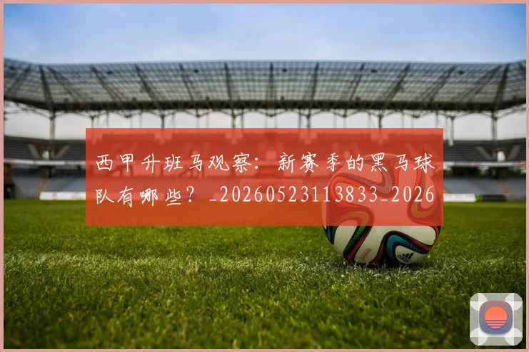 西甲升班马观察:新赛季的黑马球队有哪些?_20260523113833_20260703181845