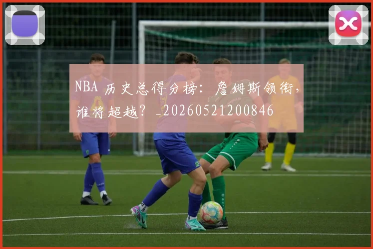NBA 历史总得分榜:詹姆斯领衔,谁将超越?_20260521200846