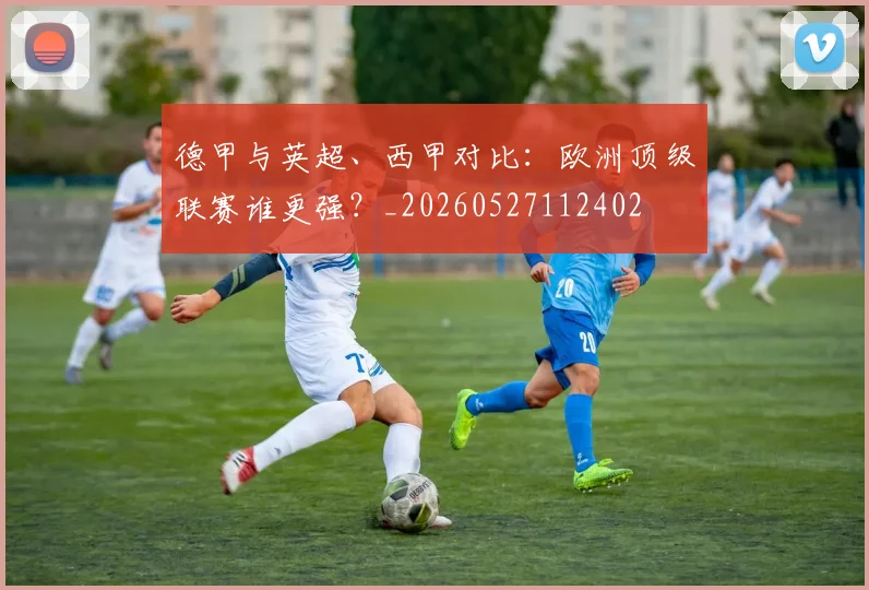 德甲与英超、西甲对比:欧洲顶级联赛谁更强?_20260527112402