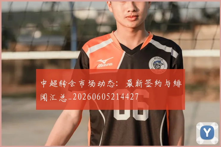 中超转会市场动态:最新签约与绯闻汇总_20260605214427